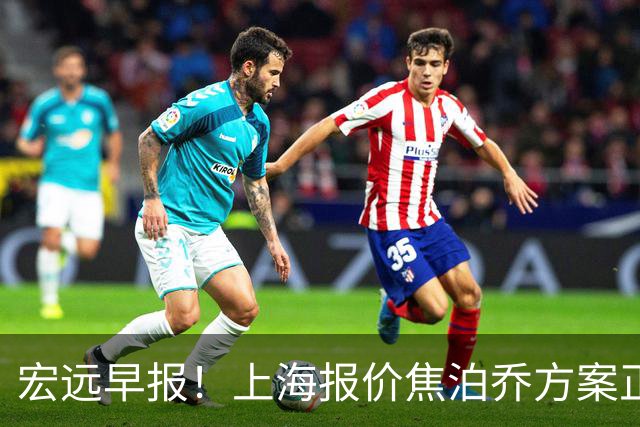 宏远早报！上海报价焦泊乔方案正式出炉，朱芳雨赴新疆谈判，徐杰自费特训