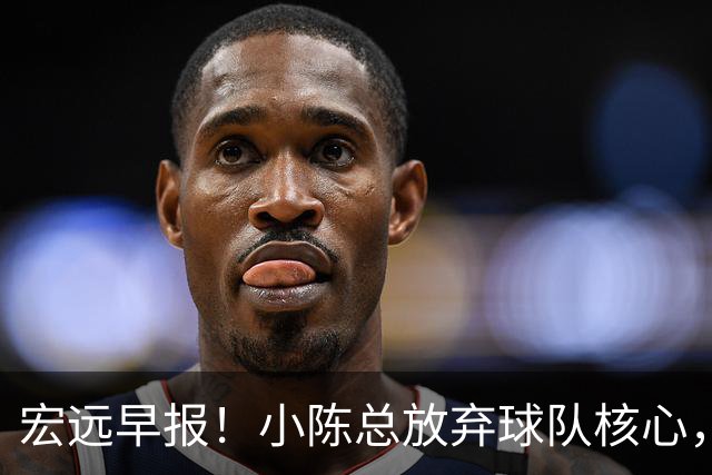 宏远早报！小陈总放弃球队核心，徐杰官宣新身份，周鹏合同确定！
