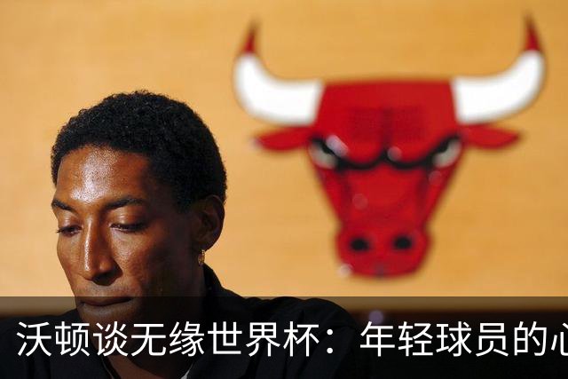 沃顿谈无缘世界杯：年轻球员的心态与未来希望