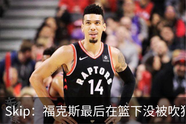 Skip：福克斯最后在篮下没被吹犯规 裁判可能也被现场气氛感染了